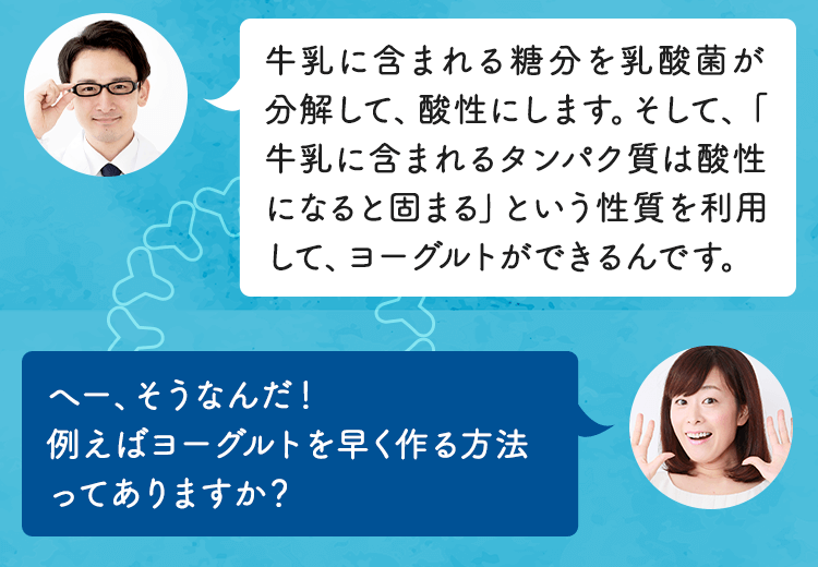 牛乳に含まれるたんぱく質は酸性になると固まるという性質を利用してヨーグルトができるんです